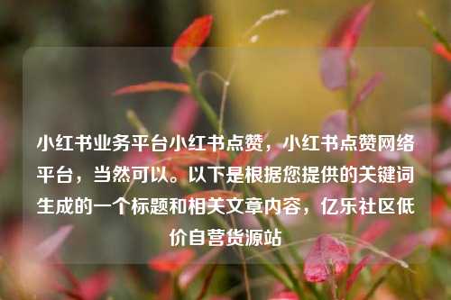 小红书业务平台小红书点赞	，小红书点赞网络平台，当然可以	。以下是根据您提供的关键词生成的一个标题和相关文章内容，亿乐社区低价自营货源站  第1张